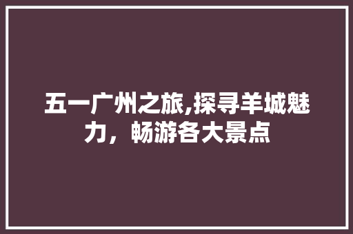 五一广州之旅,探寻羊城魅力，畅游各大景点