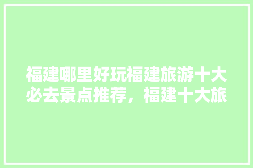 福建哪里好玩福建旅游十大必去景点推荐，福建十大旅游景点排行榜前十名。