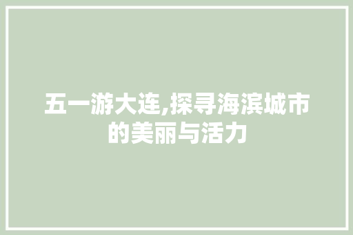 五一游大连,探寻海滨城市的美丽与活力