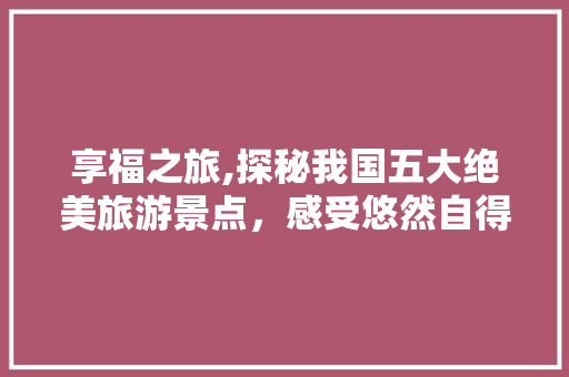 享福之旅,探秘我国五大绝美旅游景点，感受悠然自得的人生境界