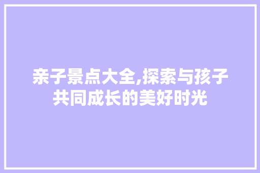 亲子景点大全,探索与孩子共同成长的美好时光