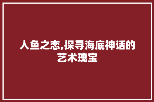 人鱼之恋,探寻海底神话的艺术瑰宝