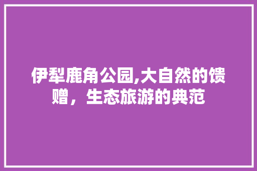 伊犁鹿角公园,大自然的馈赠，生态旅游的典范