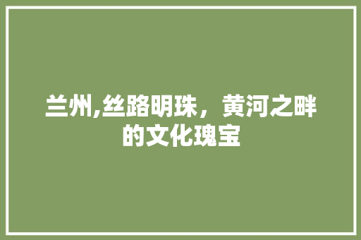 兰州,丝路明珠，黄河之畔的文化瑰宝