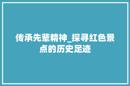 传承先辈精神_探寻红色景点的历史足迹