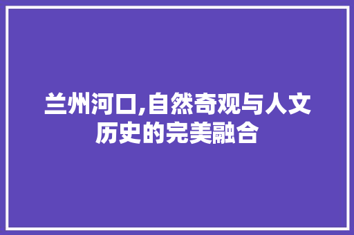 兰州河口,自然奇观与人文历史的完美融合