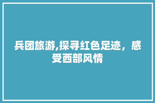 兵团旅游,探寻红色足迹，感受西部风情