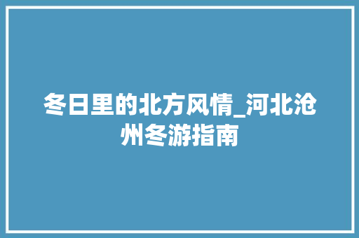 冬日里的北方风情_河北沧州冬游指南