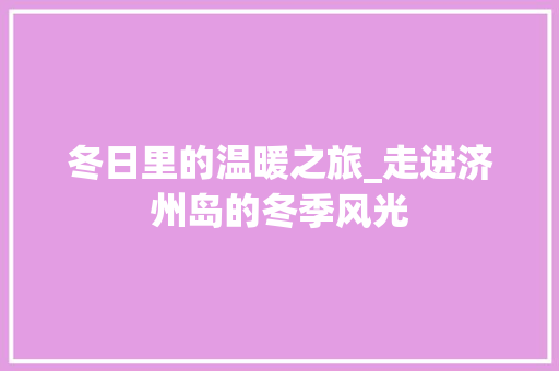 冬日里的温暖之旅_走进济州岛的冬季风光