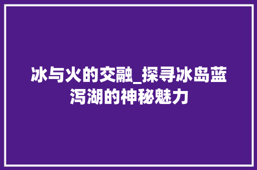 冰与火的交融_探寻冰岛蓝泻湖的神秘魅力