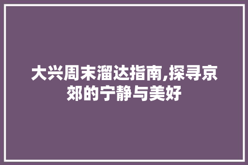 大兴周末溜达指南,探寻京郊的宁静与美好