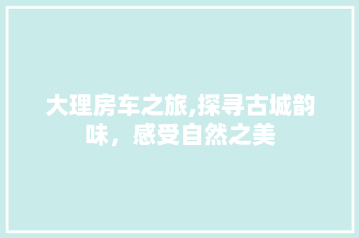 大理房车之旅,探寻古城韵味，感受自然之美