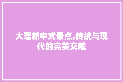 大理新中式景点,传统与现代的完美交融