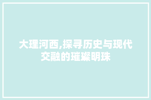 大理河西,探寻历史与现代交融的璀璨明珠