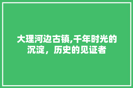 大理河边古镇,千年时光的沉淀，历史的见证者