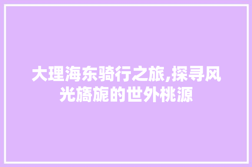 大理海东骑行之旅,探寻风光旖旎的世外桃源