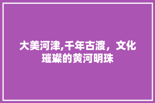 大美河津,千年古渡，文化璀璨的黄河明珠