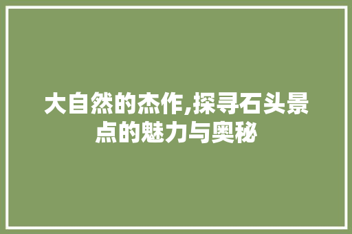 大自然的杰作,探寻石头景点的魅力与奥秘