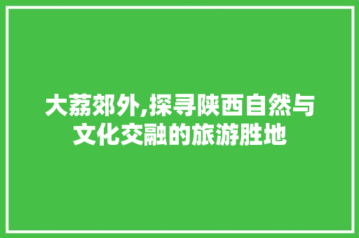 大荔郊外,探寻陕西自然与文化交融的旅游胜地