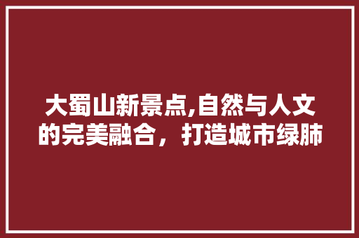 大蜀山新景点,自然与人文的完美融合，打造城市绿肺