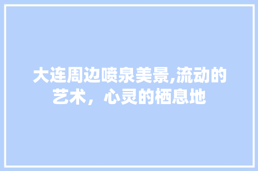 大连周边喷泉美景,流动的艺术，心灵的栖息地