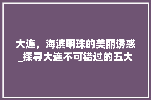 大连，海滨明珠的美丽诱惑_探寻大连不可错过的五大景点