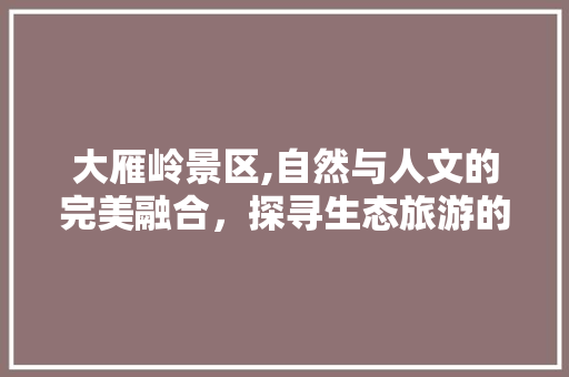 大雁岭景区,自然与人文的完美融合，探寻生态旅游的绿色秘境  第1张