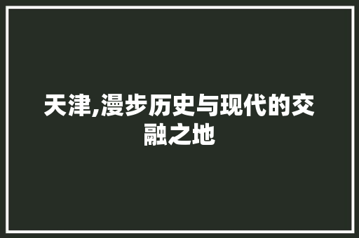 天津,漫步历史与现代的交融之地