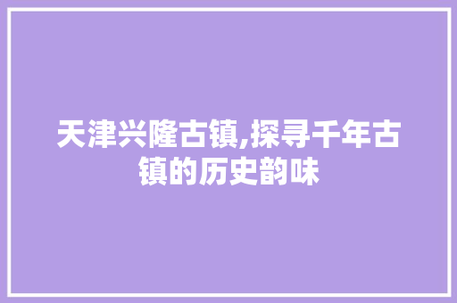 天津兴隆古镇,探寻千年古镇的历史韵味