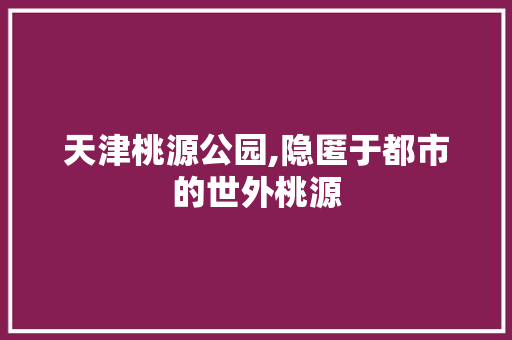 天津桃源公园,隐匿于都市的世外桃源