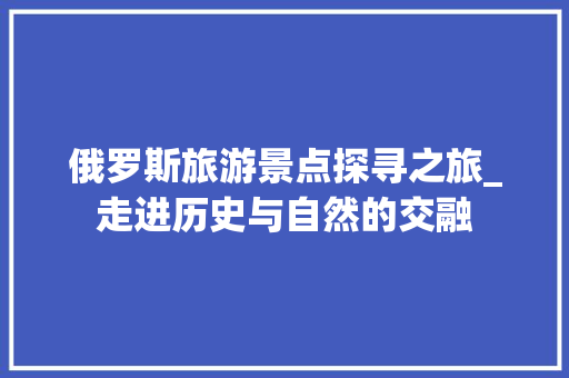 俄罗斯旅游景点探寻之旅_走进历史与自然的交融