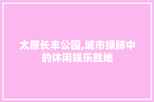 太原长丰公园,城市绿肺中的休闲娱乐胜地