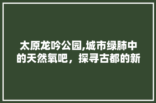 太原龙吟公园,城市绿肺中的天然氧吧，探寻古都的新生魅力  第1张