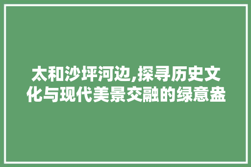 太和沙坪河边,探寻历史文化与现代美景交融的绿意盎然之地