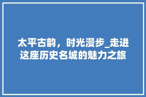 太平古韵，时光漫步_走进这座历史名城的魅力之旅