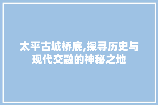 太平古城桥底,探寻历史与现代交融的神秘之地