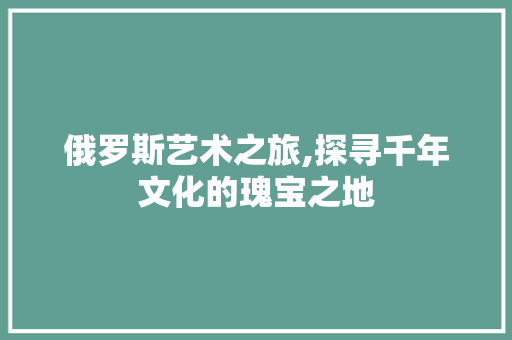 俄罗斯艺术之旅,探寻千年文化的瑰宝之地