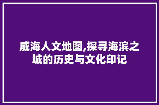 威海人文地图,探寻海滨之城的历史与文化印记