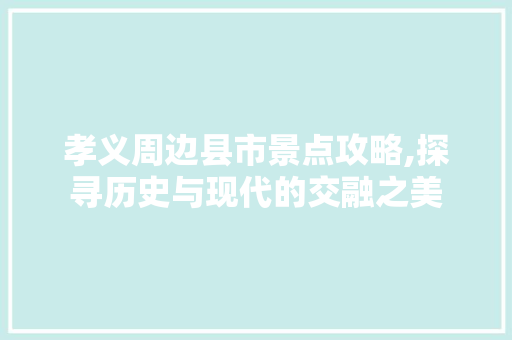 孝义周边县市景点攻略,探寻历史与现代的交融之美