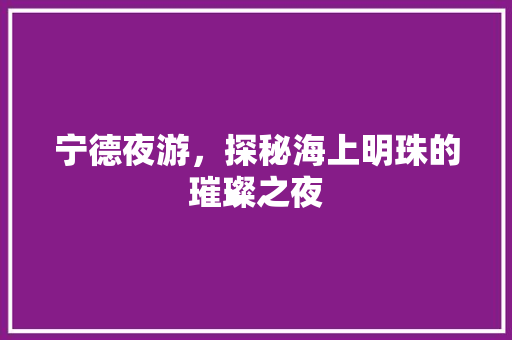 宁德夜游，探秘海上明珠的璀璨之夜