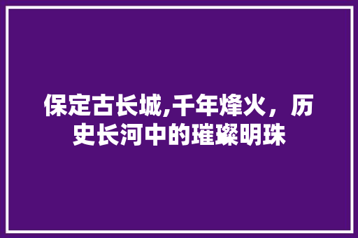 保定古长城,千年烽火，历史长河中的璀璨明珠