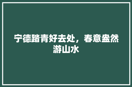 宁德踏青好去处，春意盎然游山水