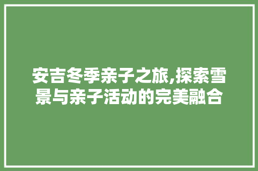 安吉冬季亲子之旅,探索雪景与亲子活动的完美融合