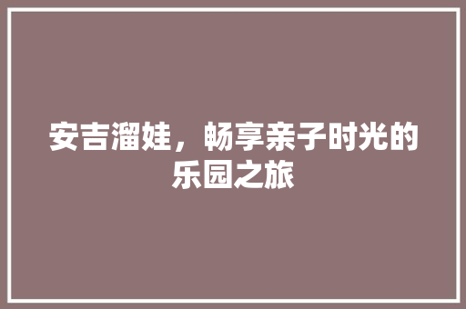 安吉溜娃，畅享亲子时光的乐园之旅