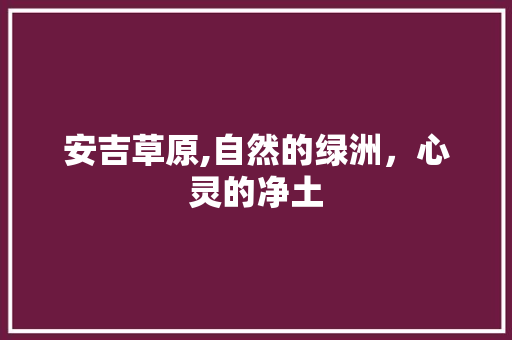 安吉草原,自然的绿洲，心灵的净土  第1张