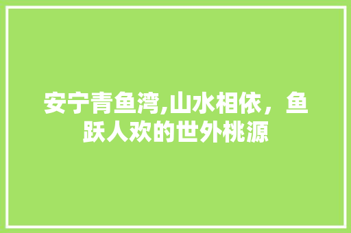 安宁青鱼湾,山水相依，鱼跃人欢的世外桃源  第1张