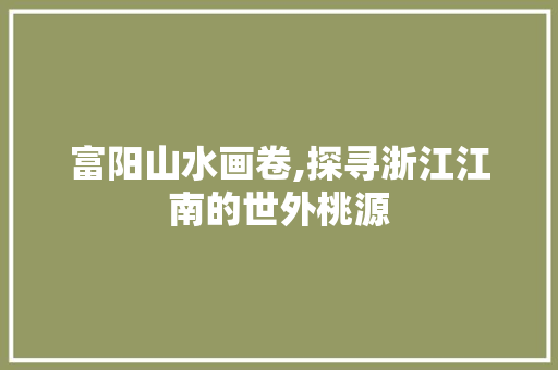 富阳山水画卷,探寻浙江江南的世外桃源