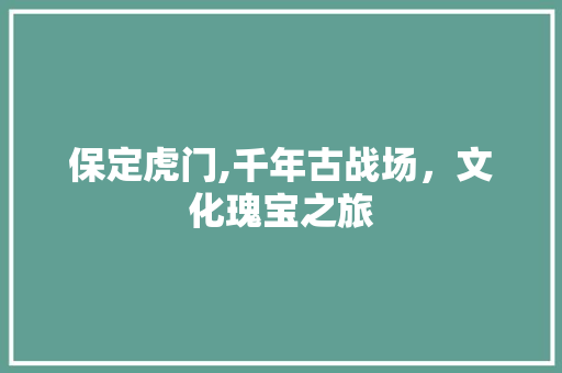 保定虎门,千年古战场，文化瑰宝之旅