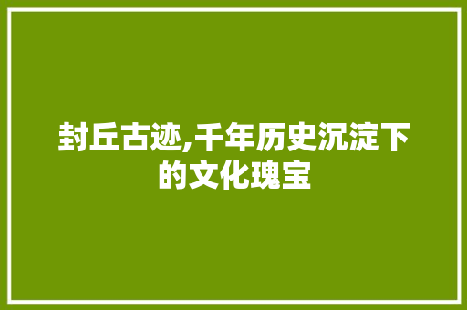 封丘古迹,千年历史沉淀下的文化瑰宝