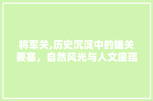 将军关,历史沉淀中的雄关要塞，自然风光与人文底蕴的完美融合